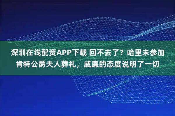 深圳在线配资APP下载 回不去了？哈里未参加肯特公爵夫人葬礼，威廉的态度说明了一切