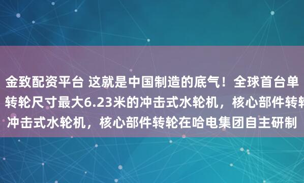 金致配资平台 这就是中国制造的底气！全球首台单机容量最大500兆瓦、转轮尺寸最大6.23米的冲击式水轮机，核心部件转轮在哈电集团自主研制