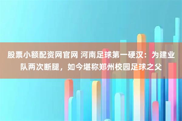 股票小额配资网官网 河南足球第一硬汉：为建业队两次断腿，如今堪称郑州校园足球之父