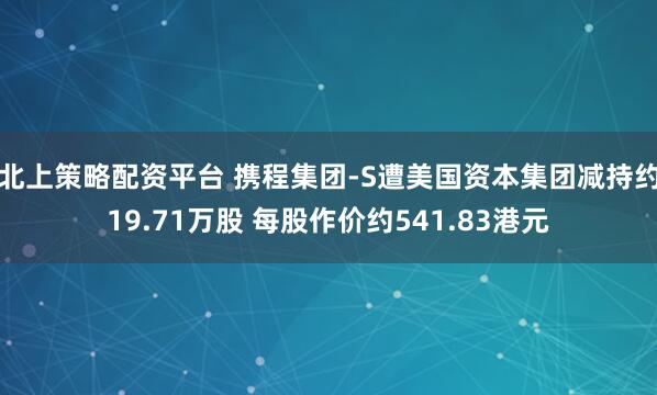 北上策略配资平台 携程集团-S遭美国资本集团减持约19.71万股 每股作价约541.83港元