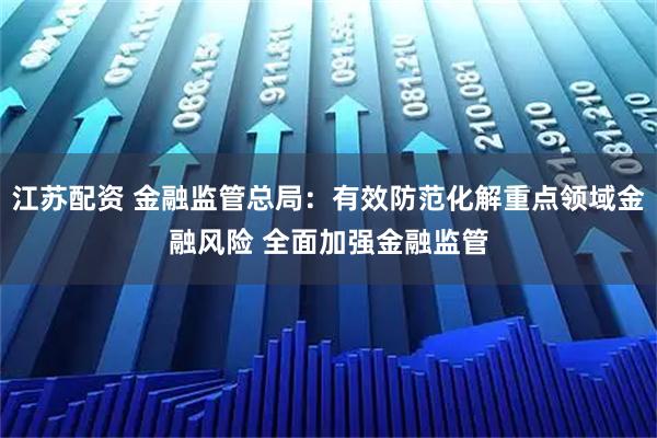 江苏配资 金融监管总局：有效防范化解重点领域金融风险 全面加强金融监管