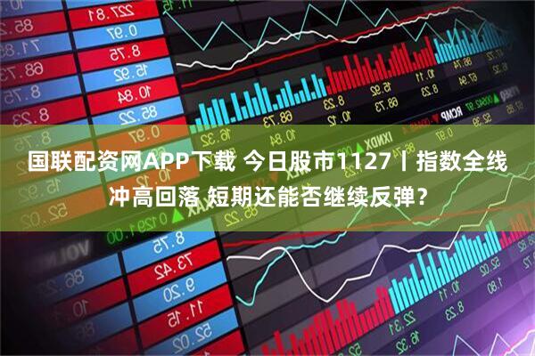 国联配资网APP下载 今日股市1127丨指数全线冲高回落 短期还能否继续反弹？