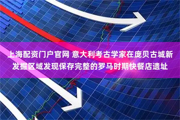 上海配资门户官网 意大利考古学家在庞贝古城新发掘区域发现保存完整的罗马时期快餐店遗址