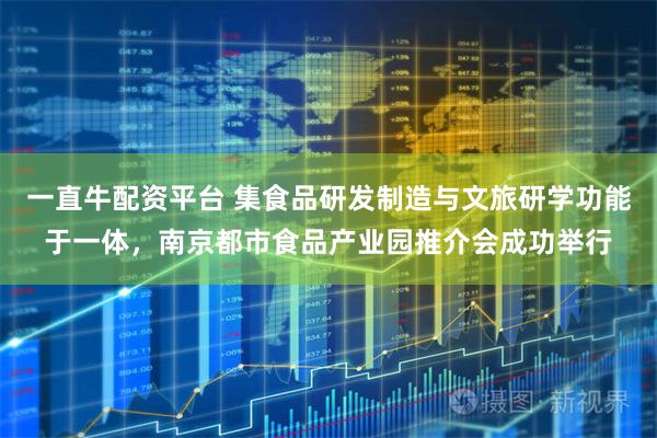 一直牛配资平台 集食品研发制造与文旅研学功能于一体，南京都市食品产业园推介会成功举行