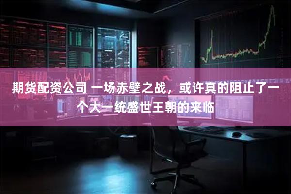 期货配资公司 一场赤壁之战，或许真的阻止了一个大一统盛世王朝的来临