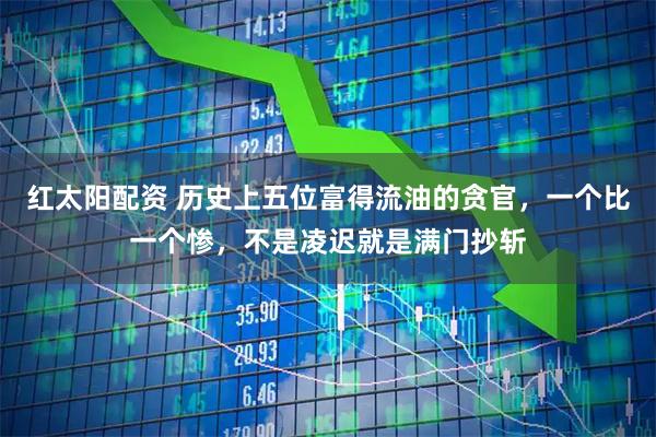 红太阳配资 历史上五位富得流油的贪官，一个比一个惨，不是凌迟就是满门抄斩