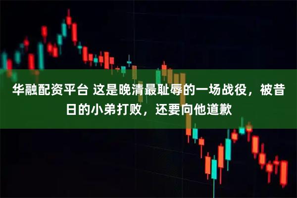 华融配资平台 这是晚清最耻辱的一场战役，被昔日的小弟打败，还要向他道歉