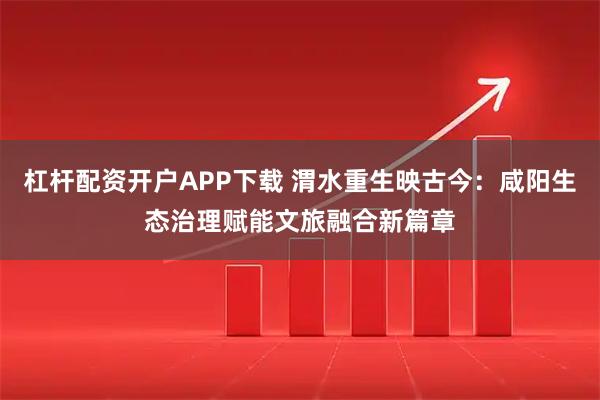 杠杆配资开户APP下载 渭水重生映古今：咸阳生态治理赋能文旅融合新篇章