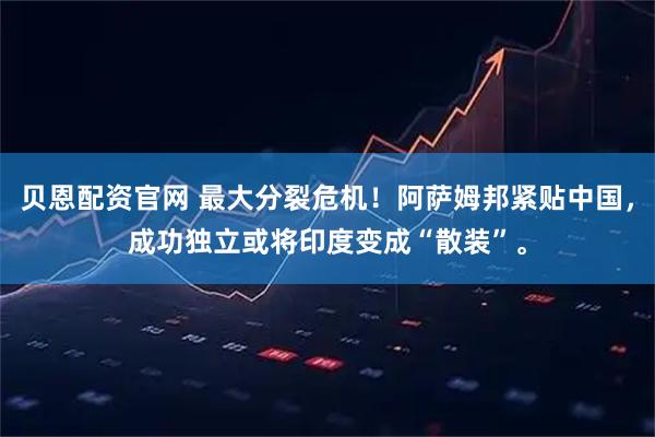 贝恩配资官网 最大分裂危机！阿萨姆邦紧贴中国，成功独立或将印度变成“散装”。