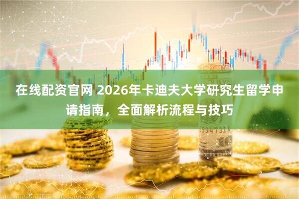 在线配资官网 2026年卡迪夫大学研究生留学申请指南，全面解析流程与技巧