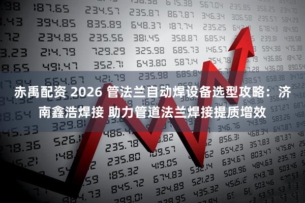 赤禹配资 2026 管法兰自动焊设备选型攻略：济南鑫浩焊接 助力管道法兰焊接提质增效