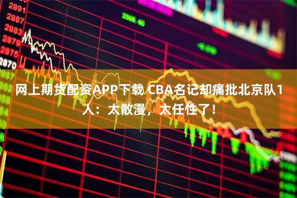 网上期货配资APP下载 CBA名记却痛批北京队1人：太散漫，太任性了！