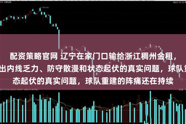 配资策略官网 辽宁在家门口输给浙江稠州金租，比分71比76，暴露出内线乏力、防守散漫和状态起伏的真实问题，球队重建的阵痛还在持续