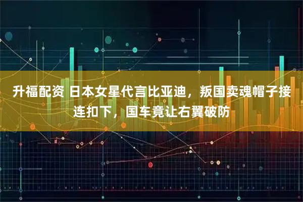 升福配资 日本女星代言比亚迪，叛国卖魂帽子接连扣下，国车竟让右翼破防