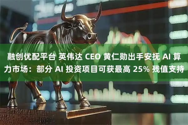 融创优配平台 英伟达 CEO 黄仁勋出手安抚 AI 算力市场：部分 AI 投资项目可获最高 25% 残值支持